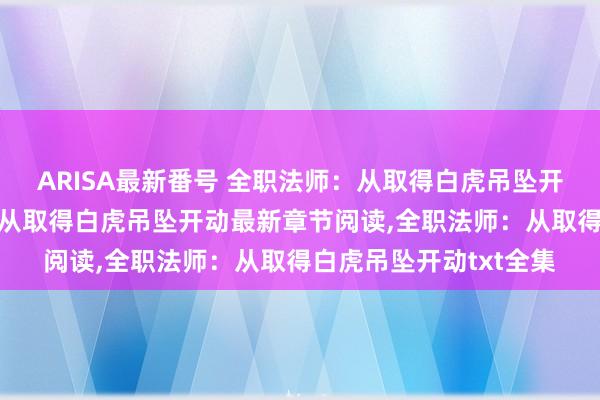 ARISA最新番号 全职法师：从取得白虎吊坠开动无弹窗，全职法师：从取得白虎吊坠开动最新章节阅读，全职法师：从取得白虎吊坠开动txt全集