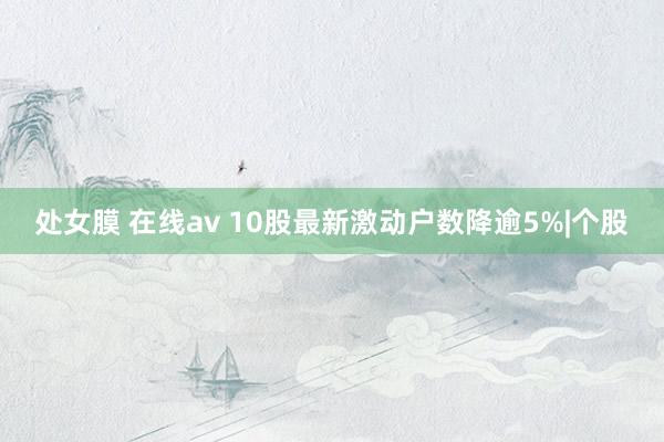 处女膜 在线av 10股最新激动户数降逾5%|个股