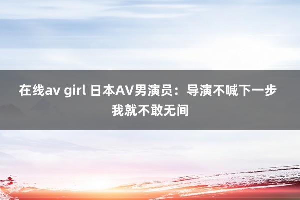 在线av girl 日本AV男演员：导演不喊下一步 我就不敢无间