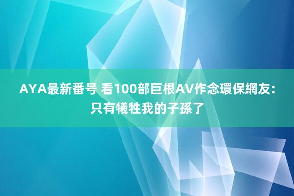 AYA最新番号 看100部巨根AV作念環保　網友：只有犧牲我的子孫了