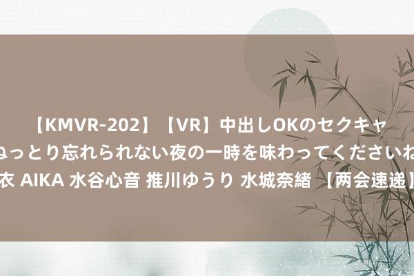 【KMVR-202】【VR】中出しOKのセクキャバにようこそ◆～濃密ねっとり忘れられない夜の一時を味わってくださいね◆～ 波多野結衣 AIKA 水谷心音 推川ゆうり 水城奈緒 【两会速递】加速工业软件国产化攻关及实行利用