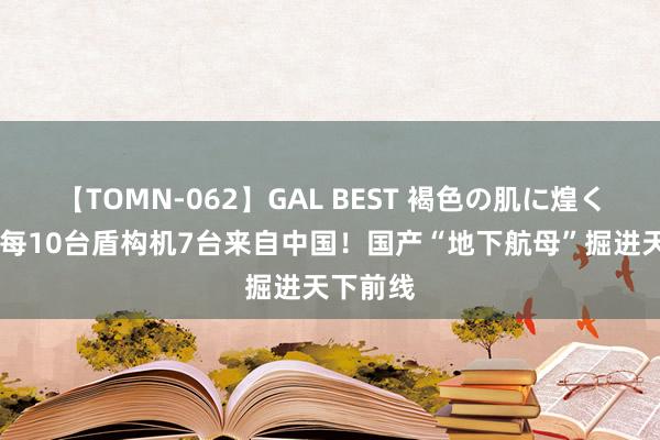 【TOMN-062】GAL BEST 褐色の肌に煌く汗 环球每10台盾构机7台来自中国！国产“地下航母”掘进天下前线