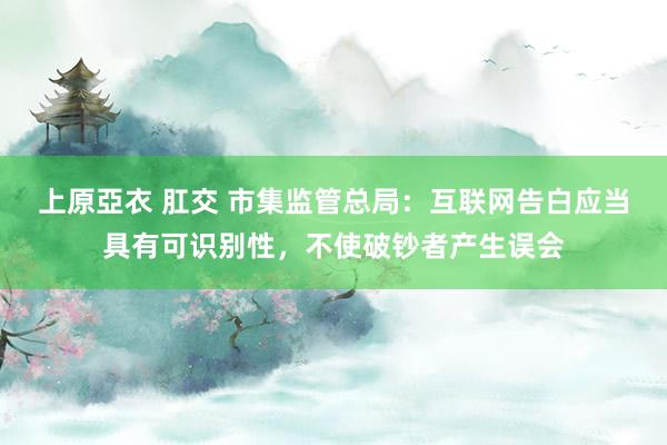 上原亞衣 肛交 市集监管总局：互联网告白应当具有可识别性，不使破钞者产生误会