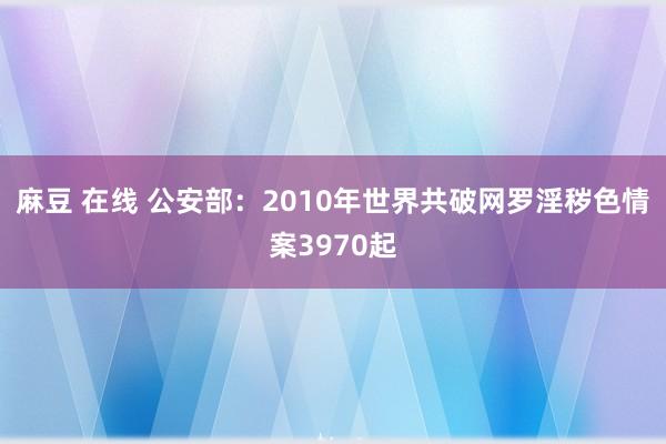 麻豆 在线 公安部：2010年世界共破网罗淫秽色情案3970起