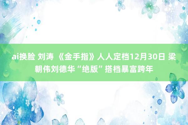 ai换脸 刘涛 《金手指》人人定档12月30日 梁朝伟刘德华“绝版”搭档暴富跨年