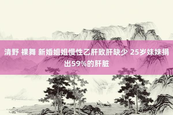 清野 裸舞 新婚姐姐慢性乙肝致肝缺少 25岁妹妹捐出59%的肝脏