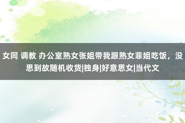 女同 调教 办公室熟女张姐带我跟熟女菲姐吃饭，没思到故随机收货|独身|好意思女|当代文