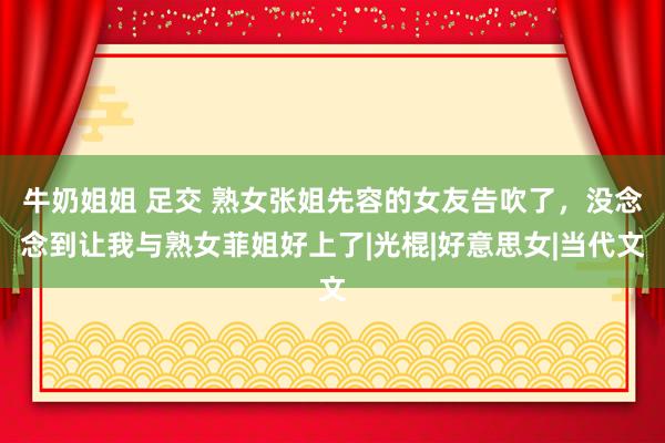 牛奶姐姐 足交 熟女张姐先容的女友告吹了，没念念到让我与熟女菲姐好上了|光棍|好意思女|当代文