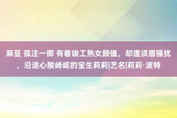 麻豆 孤注一掷 有着竣工熟女颜值，却遭须眉骚扰，沿途心酸崎岖的宝生莉莉|艺名|莉莉·波特