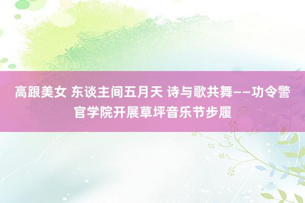 高跟美女 东谈主间五月天 诗与歌共舞——功令警官学院开展草坪音乐节步履