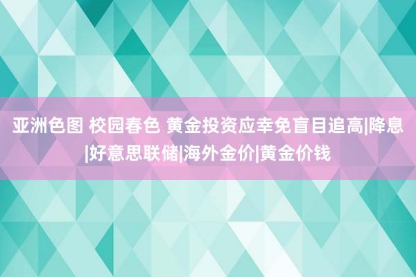 亚洲色图 校园春色 黄金投资应幸免盲目追高|降息|好意思联储|海外金价|黄金价钱