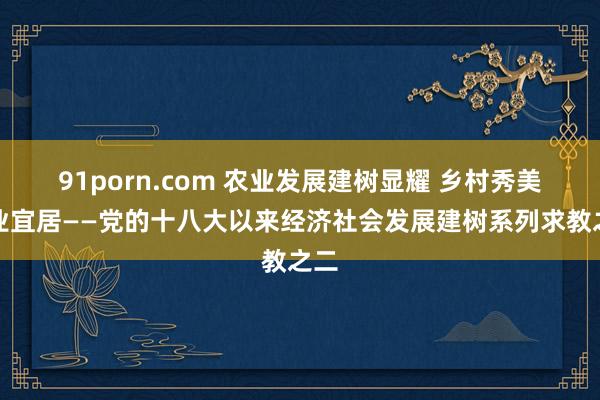 91porn.com 农业发展建树显耀 乡村秀美宜业宜居——党的十八大以来经济社会发展建树系列求教之二