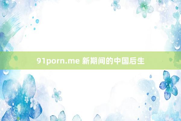 91porn.me 新期间的中国后生