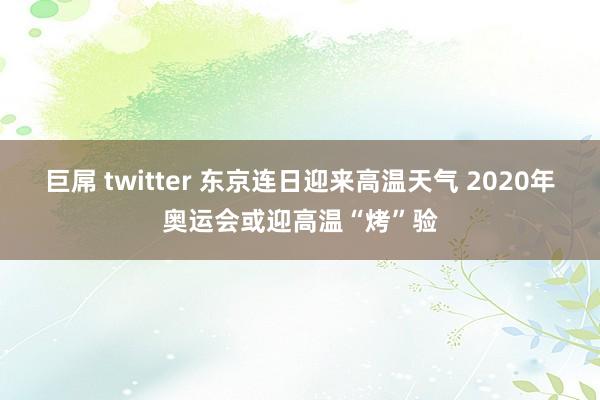 巨屌 twitter 东京连日迎来高温天气 2020年奥运会或迎高温“烤”验