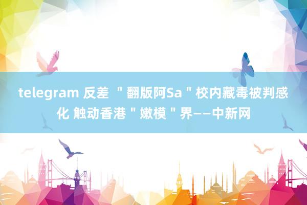 telegram 反差 ＂翻版阿Sa＂校内藏毒被判感化 触动香港＂嫩模＂界——中新网