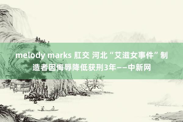 melody marks 肛交 河北“艾滋女事件”制造者因侮辱降低获刑3年——中新网