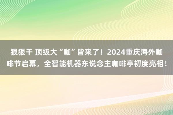 狠狠干 顶级大“咖”皆来了！2024重庆海外咖啡节启幕，全智能机器东说念主咖啡亭初度亮相！