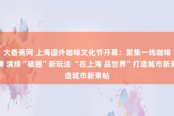 大香蕉网 上海国外咖啡文化节开幕：聚集一线咖啡品牌 演绎“破圈”新玩法 “在上海 品世界”打造城市新柬帖