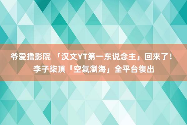 爷爱撸影院 「汉文YT第一东说念主」回來了！　李子柒頂「空氣瀏海」全平台復出