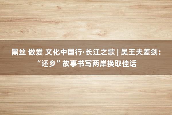 黑丝 做爱 文化中国行·长江之歌 | 吴王夫差剑：“还乡”故事书写两岸换取佳话