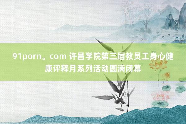 91porn。com 许昌学院第三届教员工身心健康评释月系列活动圆满闭幕