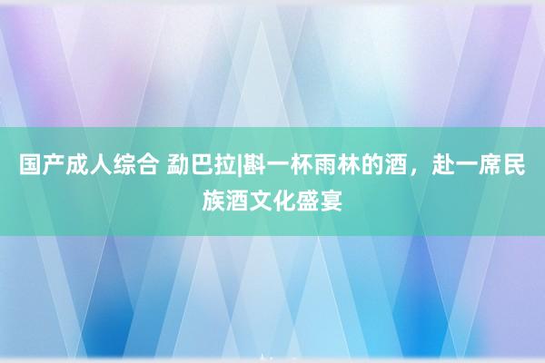 国产成人综合 勐巴拉|斟一杯雨林的酒，赴一席民族酒文化盛宴