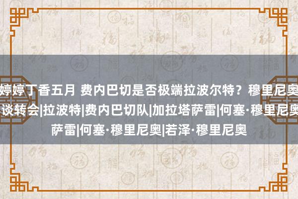 婷婷丁香五月 费内巴切是否极端拉波尔特？穆里尼奥：谢谢，赛前不谈转会|拉波特|费内巴切队|加拉塔萨雷|何塞·穆里尼奥|若泽·穆里尼奥