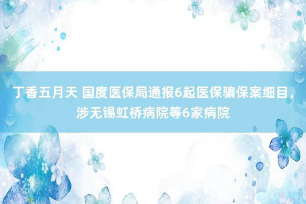 丁香五月天 国度医保局通报6起医保骗保案细目，涉无锡虹桥病院等6家病院